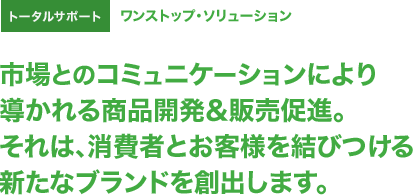 トータルサポート ワンストップ・ソリューション 市場とのコミュニケーションにより導かれる商品開発＆販売促進。それは、消費者とお客様を結びつける新たなブランドを創出します。