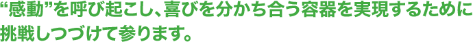 “感動”を呼び起こし、喜びを分かち合う容器を実現するために挑戦しつづけて参ります。