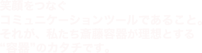 笑顔をつなぐコミュニケーションツールであること。それが、私たち斎藤容器が理想とする“容器”のカタチです。