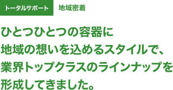 トータルサポート ひとつひとつの容器に地域の想いを込めるスタイルで、業界トップクラスのラインナップを形成してきました。