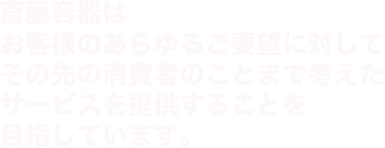 斎藤容器はお客様のあらゆるご要望に対してその先の消費者のことまで考えたサービスを提供することを目指しています。