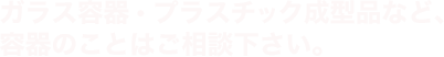 ガラス容器・プラスチック成型品など、容器のことはご相談下さい。